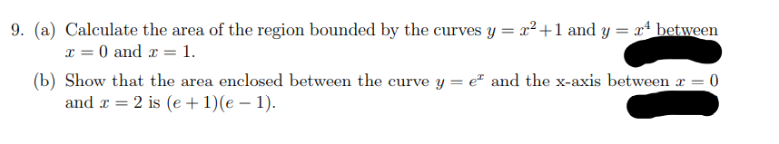 9. (a) Calculate the area of the region bounded by the curves y = x²+1 and y = x between
x = 0 and x = 1.
(b) Show that the area enclosed between the curve y = e" and the x-axis between x = 0
and x = 2 is (e + 1)(e – 1).
