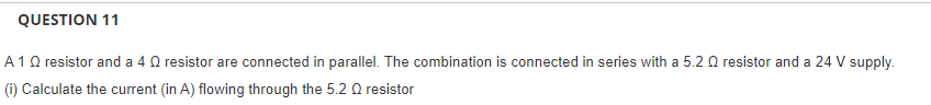 QUESTION 11
A10 resistor and a 4 0 resistor are connected in parallel. The combination is connected in series with a 5.2 Q resistor and a 24 V supply.
(i) Calculate the current (in A) flowing through the 5.2 0 resistor
