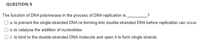 QUESTION 9
The function of DNA polymerase in the process of DNA replication is
O a. to prevent the single-stranded DNA re-forming into double-stranded DNA before replication can occur.
b. to catalyse the addition of nucleotides
O c. to bind to the double-stranded DNA molecule and open it to form single strands
