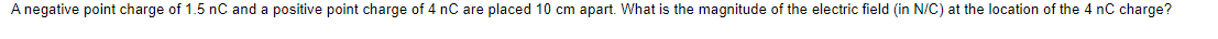 A negative point charge of 1.5 nC and a positive point charge of 4 nC are placed 10 cm apart. What is the magnitude of the electric field (in N/C) at the location of the 4 nC charge?
