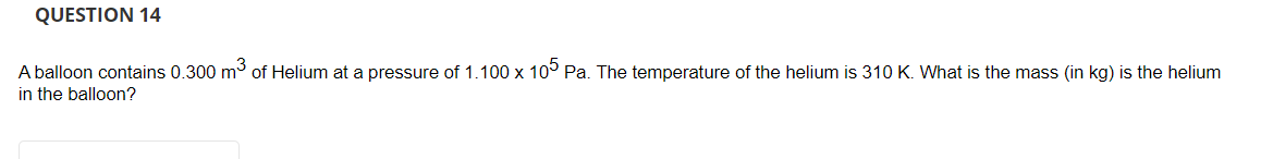 QUESTION 14
A balloon contains 0.300 m3 of Helium at a pressure of 1.100 x 10° Pa. The temperature of the helium is 310 K. What is the mass (in kg) is the helium
in the balloon?
