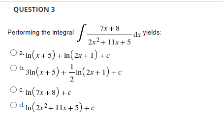 QUESTION 3
7x+ 8
Performing the integral /-
-dx yields:
2x2+11x+5
O a. In(x+5) + In(2x+ 1) +c
O b 3m(x+5) + In(2x + 1) +c
m(2x+1) +c
O C In (7x+8) +c
O d. In(2x²+11x+5) +c

