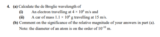 4. (a) Calculate the de Broglie wavelength of
An electron travelling at 4 x 106 m/s and
(i)
(ii)
A car of mass 1.1 × 106 g travelling at 15 m/s.
(b) Comment on the significance of the relative magnitude of your answers in part (a).
Note: the diameter of an atom is on the order of 10-10 m.