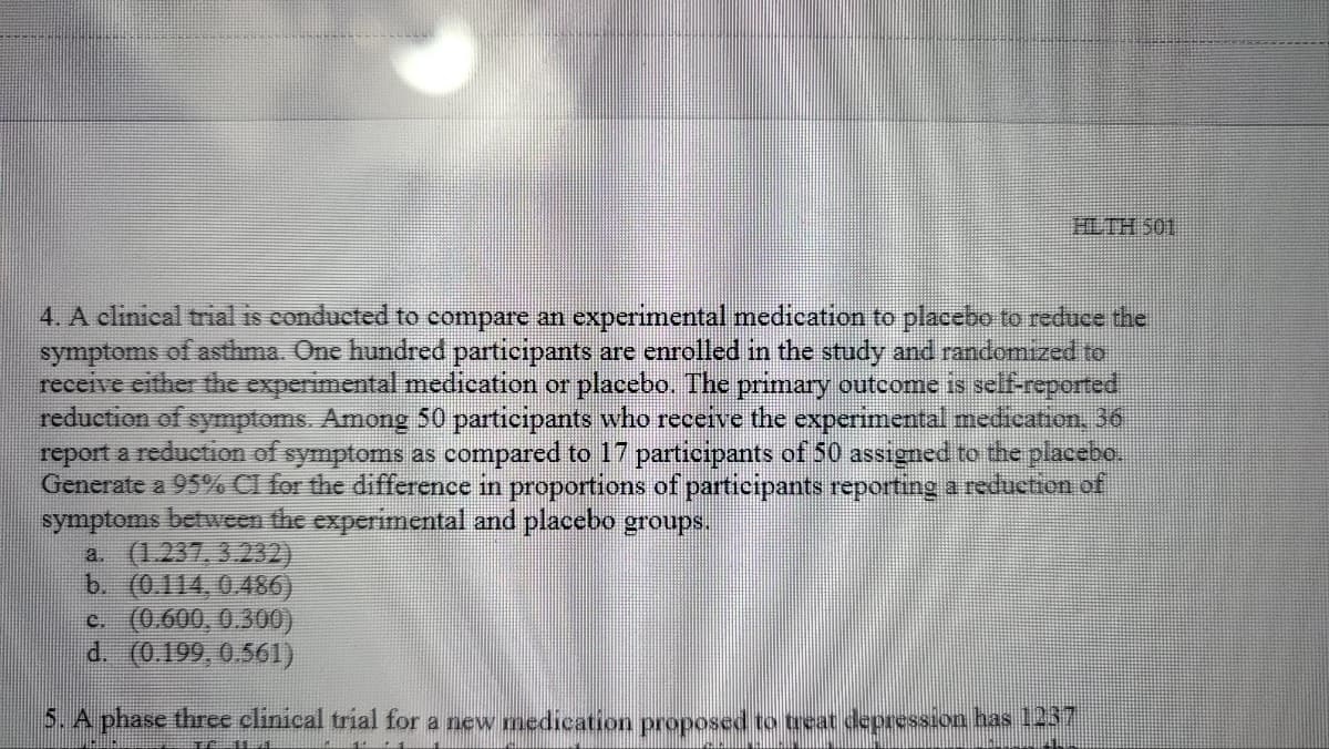 10S HITH
4. A clinical trial is conducted to compare an experimental medication to placebo to reduce the
symptoms of asthma. One hundred participants are enrolled in the study and randomized to
receive either the experimental medication or placebo. The primary outcome is self-reported,
reduction of symptoms. Among 50 participants who receive the experimental medication, 36
report a reduction of symptoms as compared to 17 participants of 50 assigned to the placebo.
Generate a 95% Cl for the difference in proportions of participants reporting a reduction of
symptoms between the experimental and placebo groups.
a (1.237, 3.232)
b. (0.114,0.486)
c. (0.600, 0.300)
d. (0.199, 0.561)
5.A phase three clinical trial for a new medication proposed to teat depression has 1237
