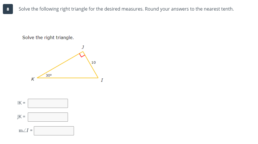8
Solve the following right triangle for the desired measures. Round your answers to the nearest tenth.
Solve the right triangle.
10
30°
K
I
IK =
JK =
mZI =
