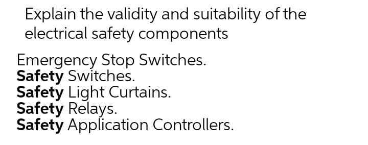 Explain the validity and suitability of the
electrical safety components
Emergency Stop Switches.
Safety Switches.
Safety Light Curtains.
Safety Relays.
Safety Application Controllers.

