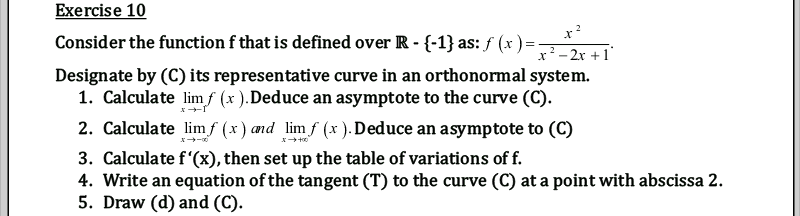 Exercise 10
Consider the function f that is defined over R - {-1} as: ƒ (x ) =
x²- 2x +1
Designate by (C) its representative curve in an orthonormal system.
1. Calculate limf (x ).Deduce an asymptote to the curve (C).
2. Calculate lim f (x) and lim f (x ). Deduce an asymptote to (C)
3. Calculate f'(x), then set up the table of variations of f.
4. Write an equation of the tangent (T) to the curve (C) at a point with abscissa 2.
5. Draw (d) and (C).
