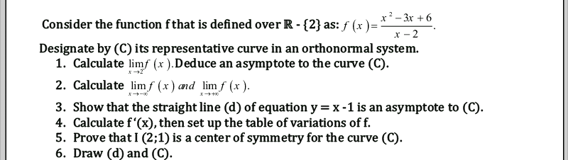 Consider the function fthat is defined over R -{2} as: ƒ (x )=
x?- 3x + 6
- 2
Designate by (C) its representative curve in an orthonormal system.
1. Calculate limf (x ).Deduce an asymptote to the curve (C).
2
2. Calculate lim f (x) and limf (x ).
3. Show that the straight line (d) of equation y = x -1 is an asymptote to (C).
4. Calculate f'(x), then set up the table of variations of f.
5. Prove that I (2;1) is a center of symmetry for the curve (C).
6. Draw (d) and (C).
