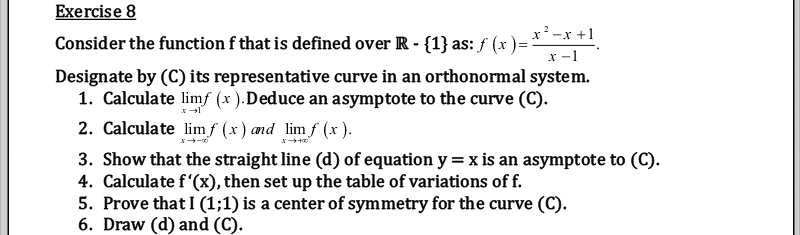 Exercise 8
x²-x +1
Consider the function f that is defined over R - {1} as: f (x )=
x -1
Designate by (C) its representative curve in an orthonormal system.
1. Calculate limf (x ).Deduce an asymptote to the curve (C).
2. Calculate lim f (x) and limf (x ).
3. Show that the straight line (d) of equation y=x is an asymptote to (C).
4. Calculate f'(x), then set up the table of variations of f.
5. Prove that I (1;1) is a center of symmetry for the curve (C).
6. Draw (d) and (C).
