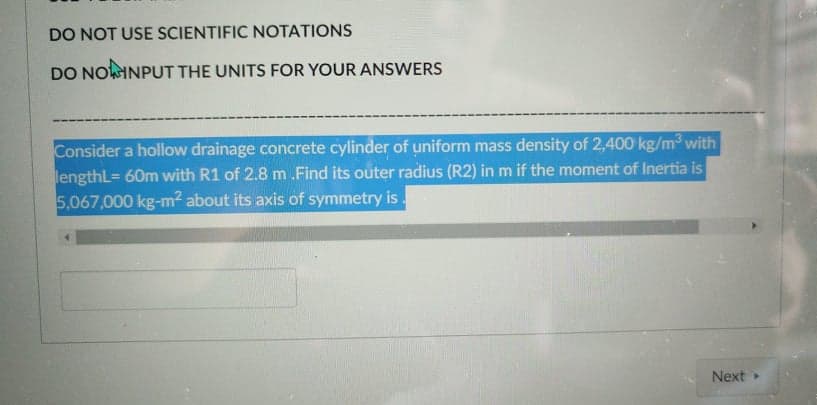 DO NOT USE SCIENTIFIC NOTATIONS
DO NOINPUT THE UNITS FOR YOUR ANSWERS
Consider a hollow drainage concrete cylinder of uniform mass density of 2,400 kg/m with
lengthL= 60m with R1 of 2.8 m .Find its outer radius (R2) in m if the moment of Inertia is
5,067,000 kg-m² about its axis of symmetry is.
Next
