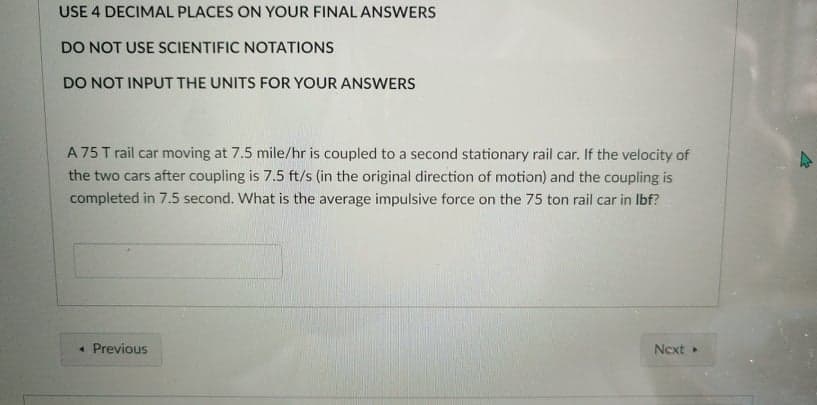 USE 4 DECIMAL PLACES ON YOUR FINAL ANSWERS
DO NOT USE SCIENTIFIC NOTATIONS
DO NOT INPUT THE UNITS FOR YOUR ANSWERS
A 75 T rail car moving at 7.5 mile/hr is coupled to a second stationary rail car. If the velocity of
the two cars after coupling is 7.5 ft/s (in the original direction of motion) and the coupling is
completed in 7.5 second. What is the average impulsive force on the 75 ton rail car in Ibf?
• Previous
Next
