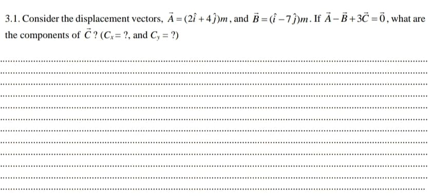3.1. Consider the displacement vectors, Ā = (2î + 4ĵ)m, and B = (î – 7ĵ)m. If Ã- B +3Č = Ō, what are
the components of C ? (Cx= ?, and Cy = ?)
............
.........
........

