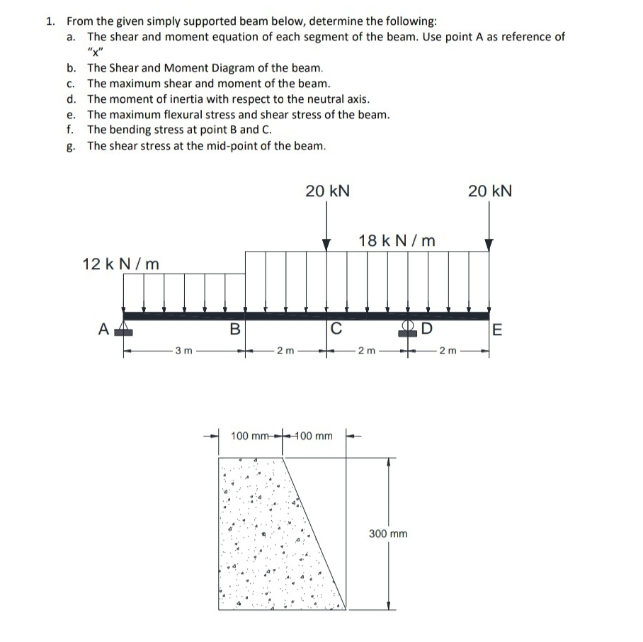 1. From the given simply supported beam below, determine the following:
a. The shear and moment equation of each segment of the beam. Use point A as reference of
"x"
b. The Shear and Moment Diagram of the beam.
c. The maximum shear and moment of the beam.
d. The moment of inertia with respect to the neutral axis.
e. The maximum flexural stress and shear stress of the beam.
f. The bending stress at point B and C.
g. The shear stress at the mid-point of the beam.
20 kN
20 kN
18 k N / m
12 k N/ m
A
В
C
E
3 m
2 m
2 m
- 2 m -
100 mm-
400 mm
300 mm
