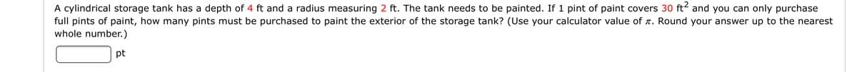 A cylindrical storage tank has a depth of 4 ft and a radius measuring 2 ft. The tank needs to be painted. If 1 pint of paint covers 30 ft and you can only purchase
full pints of paint, how many pints must be purchased to paint the exterior of the storage tank? (Use your calculator value of r. Round your answer up to the nearest
whole number.)
pt
