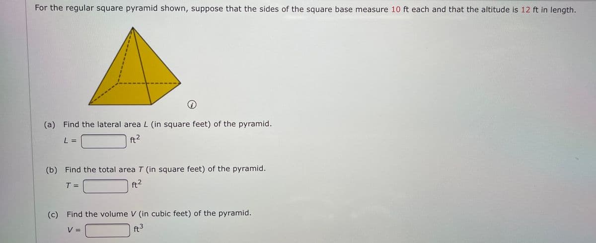 For the regular square pyramid shown, suppose that the sides of the square base measure 10 ft each and that the altitude is 12 ft in length.
(a) Find the lateral areaL (in square feet) of the pyramid.
L =
(b) Find the total area T (in square feet) of the pyramid.
T=
ft2
(c) Find the volume V (in cubic feet) of the pyramid.
V =
ft3
