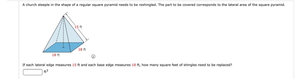 A church steeple in the shape of a regular square pyramid needs to be reshingled. The part to be covered corresponds to the lateral area of the square pyramid.
15 ft
18 ft
18 ft
If each lateral edge measures 15 ft and each base edge measures 18 ft, how many square feet of shingles need to be replaced?
ft?
