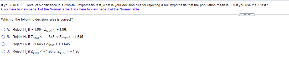 If you use a 0.05 level of significance in a (two-tail) hypothesis test, what is your decision rule for rejecting a null hypothesis that the population mean is 850 if you use the Z test?
Click here to view page 1 of the Normal table. Click here to view page 2 of the Normal table.
.....
Which of the following decision rules is correct?
O A. Reject H, if - 1.96 <ZSTAT + 1.96.
O B. Reject H, if ZSTAT - 1.645 or ZSTAT> + 1.645.
O C. Reject H, if - 1.645 < ZSTAT < +1.645.
O D. Reject H, if ZSTAT - 1.96 or ZSTAT> + 1.96.
