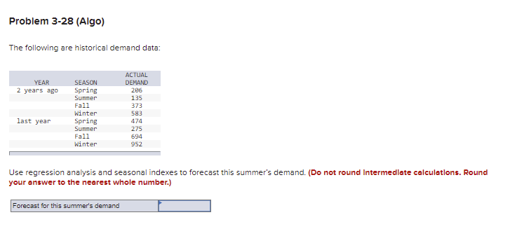 Problem 3-28 (Algo)
The following are historical demand data:
АCTUAL
DEMAND
206
135
373
YEAR
SEASON
2 years ago
Spring
Summer
Fall
Winter
583
last year
Spring
Summer
474
275
Fall
694
winter
952
Use regression analysis and seasonal indexes to forecast this summer's demand. (Do not round Intermedlate calculatlons. Round
your answer to the nearest whole number.)
Forecast for this summer's demand
