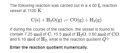 The following reaction was carried out in a 4.00 L reaction
vessel at 1100 K:
C(s) + H20(g) = CO(g)+H2(g)
If during the course of the reaction, the vessel is found to
contain 7.25 mol of C, 15.5 mol of H2O, 3.80 mol of CO,
and 6.10 mol of H2, what is the reaction quotient Q?
Enter the reaction quotient numerically.
