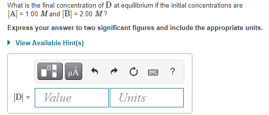 What is the final concentration of D at equilibrium if the initial concentrations are
[A] = 1.00 Mand [B] = 2.00 M?
Express your answer to two significant figures and include the appropriate units.
• View Available Hint(s)
?
[D]:
Value
Units

