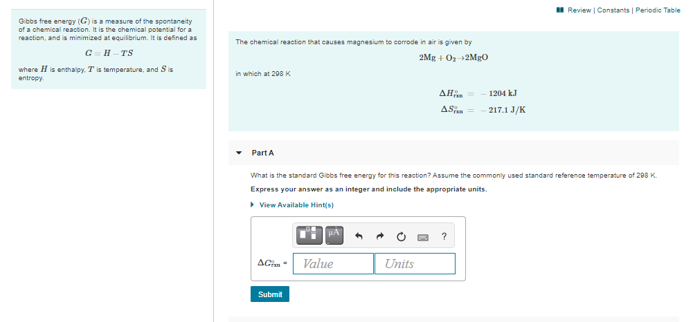 I Review | Constants | Periodic Table
Gibbs free energy (G) is a measure of the spontaneity
of a chemical reaction. It is the chemical potential for a
reaction, and is minimized at equilibrium. It is defined as
The chemical reaction that causes magnesium to corrode in air is given by
G= H – TS
2Mg + 02 2MG0
where H is enthalpy. T is temperature, and S is
entropy.
in which at 298 K
ΔΗp
1204 kJ
ASn
217.1 J/K
Part A
What is the standard Gibbs free energy for this reaction? Assume the commonly used standard reference temperature of 298 K.
Express your answer as an integer and include the appropriate units.
> View Available Hint(s)
HA
?
AGin =
Value
Units
Submit
