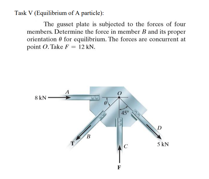 Task V (Equilibrium of A particle):
The gusset plate is subjected to the forces of four
members. Determine the force in member B and its proper
orientation 0 for equilibrium. The forces are concurrent at
point O. Take F = 12 kN.
A
8 kN
45°
D
B
T
5 kN
C
F
