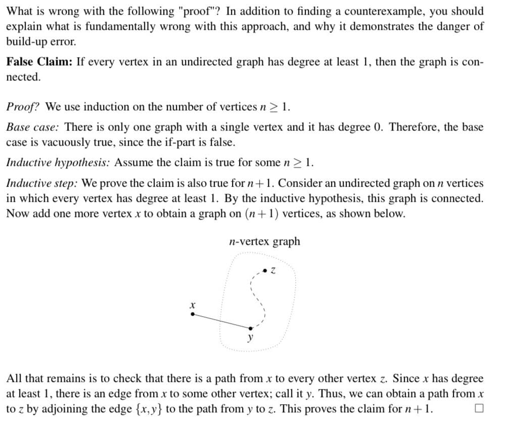 What is wrong with the following "proof"? In addition to finding a counterexample, you should
explain what is fundamentally wrong with this approach, and why it demonstrates the danger of
build-up error.
False Claim: If every vertex in an undirected graph has degree at least 1, then the graph is con-
nected.
Proof? We use induction on the number of vertices n ≥ 1.
Base case: There is only one graph with a single vertex and it has degree 0. Therefore, the base
case is vacuously true, since the if-part is false.
Inductive hypothesis: Assume the claim is true for some n ≥ 1.
Inductive step: We prove the claim is also true for n + 1. Consider an undirected graph on n vertices
in which every vertex has degree at least 1. By the inductive hypothesis, this graph is connected.
Now add one more vertex x to obtain a graph on (n+1) vertices, as shown below.
n-vertex graph
All that remains is to check that there is a path from x to every other vertex z. Since x has degree
at least 1, there is an edge from x to some other vertex; call it y. Thus, we can obtain a path from x
to z by adjoining the edge {x,y} to the path from y to z. This proves the claim for n + 1.
