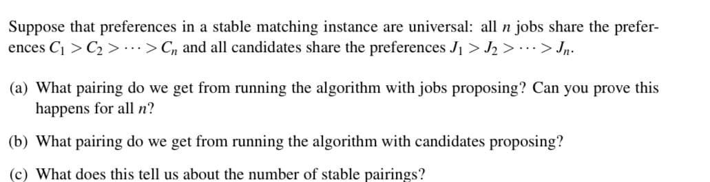 Suppose that preferences in a stable matching instance are universal: all n jobs share the prefer-
ences C₁ C₂ > ... > Cn and all candidates share the preferences J₁ > J₂ > ··· > Jn.
(a) What pairing do we get from running the algorithm with jobs proposing? Can you prove this
happens for all n?
(b) What pairing do we get from running the algorithm with candidates proposing?
(c) What does this tell us about the number of stable pairings?