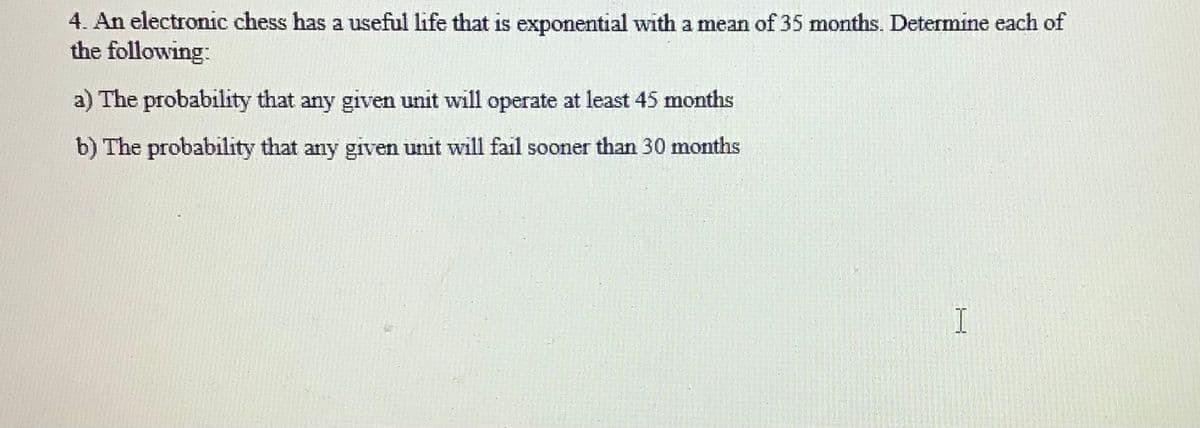 4. An electronic chess has a useful life that is exponential with a mean of 35 months. Determine each of
the following:
a) The probability that any given unit will operate at least 45 months
b) The probability that any given unit will fail sooner than 30 months
