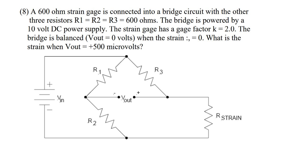 (8) A 600 ohm strain gage is connected into a bridge circuit with the other
three resistors R1 = R2 = R3 = 600 ohms. The bridge is powered by a
10 volt DC power supply. The strain gage has a gage factor k = 2.0. The
bridge is balanced (Vout= 0 volts) when the strain :, = 0. What is the
strain when Vout= +500 microvolts?
R3
R1
RSTRAIN
Vin
R2
Yout
+