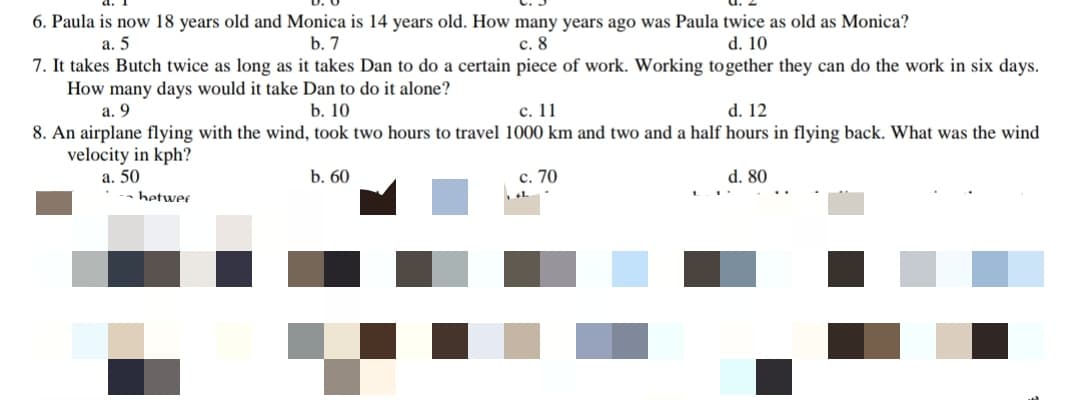 6. Paula is now 18 years old and Monica is 14 years old. How many years ago was Paula twice as old as Monica?
d. 10
с. 8
7. It takes Butch twice as long as it takes Dan to do a certain piece of work. Working together they can do the work in six days.
а. 5
b. 7
How many days would it take Dan to do it alone?
а. 9
с. 11
8. An airplane flying with the wind, took two hours to travel 1000 km and two and a half hours in flying back. What was the wind
b. 10
d. 12
velocity in kph?
a. 50
b. 60
с. 70
d. 80
hetwer
