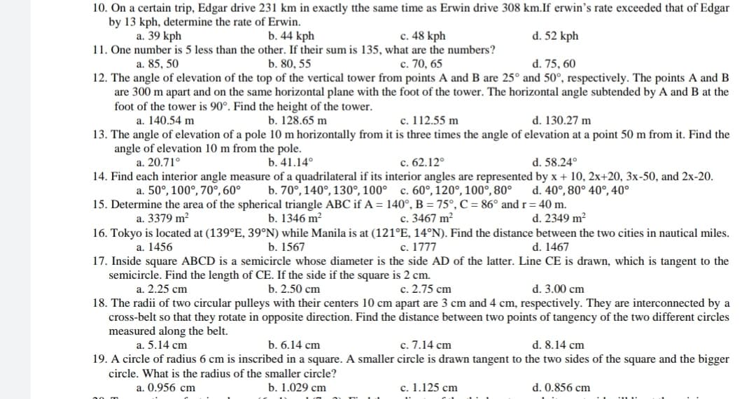 10. On a certain trip, Edgar drive 231 km in exactly tthe same time as Erwin drive 308 km.If erwin's rate exceeded that of Edgar
by 13 kph, determine the rate of Erwin.
a. 39 kph
d. 52 kph
b. 44 kph
11. One number is 5 less than the other. If their sum is 135, what are the numbers?
b. 80, 55
c. 48 kph
a. 85, 50
c. 70, 65
d. 75, 60
12. The angle of elevation of the top of the vertical tower from points A and B are 25° and 50°, respectively. The points A and B
are 300 m apart and on the same horizontal plane with the foot of the tower. The horizontal angle subtended by A and B at the
foot of the tower is 90°. Find the height of the tower.
a. 140.54 m
d. 130.27 m
с. 112.55 m
13. The angle of elevation of a pole 10 m horizontally from it is three times the angle of elevation at a point 50 m from it. Find the
b. 128.65 m
angle of elevation 10 m from the pole.
a. 20.71°
с. 62.12°
14. Find each interior angle measure of a quadrilateral if its interior angles are represented by x + 10, 2x+20, 3x-50, and 2x-20.
b. 70°, 140°, 130°, 100° c. 60°, 120°, 100°, 80°
b. 41.14°
d. 58.24°
a. 50°, 100°, 70°, 60°
d. 40°, 80° 40°, 40°
15. Determine the area of the spherical triangle ABC if A = 140°, B = 75°, C = 86° and r= 40 m.
d. 2349 m²
c. 3467 m²
16. Tokyo is located at (139°E, 39°N) while Manila is at (121°E, 14°N). Find the distance between the two cities in nautical miles.
c. 1777
17. Inside square ABCD is a semicircle whose diameter is the side AD of the latter. Line CE is drawn, which is tangent to the
a. 3379 m²
b. 1346 m?
а. 1456
b. 1567
d. 1467
semicircle. Find the length of CE. If the side if the square is 2 cm.
а. 2.25 cm
c. 2.75 cm
18. The radii of two circular pulleys with their centers 10 cm apart are 3 cm and 4 cm, respectively. They are interconnected by a
cross-belt so that they rotate in opposite direction. Find the distance between two points of tangency of the two different circles
b. 2.50 cm
d. 3.00 cm
measured along the belt.
a. 5.14 cm
d. 8.14 cm
c. 7.14 cm
19. A circle of radius 6 cm is inscribed in a square. A smaller circle is drawn tangent to the two sides of the square and the bigger
b. 6.14 cm
circle. What is the radius of the smaller circle?
a. 0.956 cm
b. 1.029 cm
c. 1.125 cm
d. 0.856 cm
