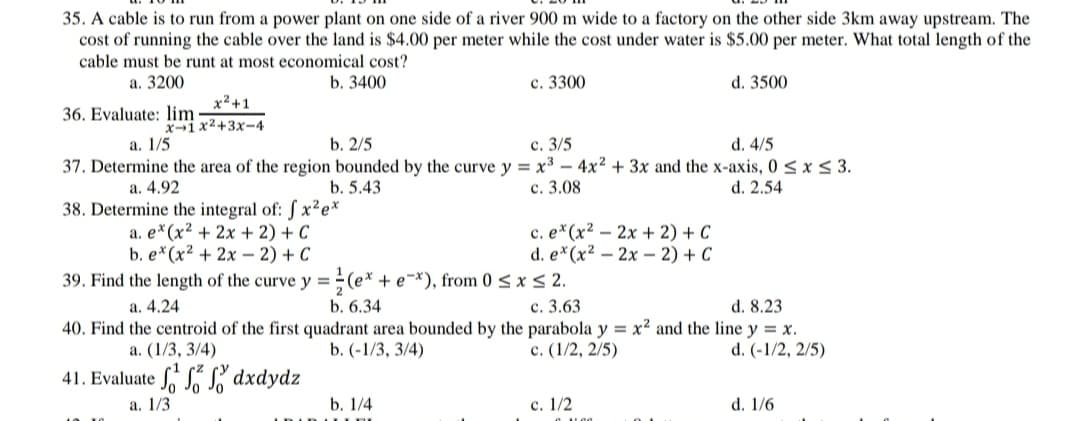 35. A cable is to run from a power plant on one side of a river 900 m wide to a factory on the other side 3km away upstream. The
cost of running the cable over the land is $4.00 per meter while the cost under water is $5.00 per meter. What total length of the
cable must be runt at most economical cost?
b. 3400
а. 3200
с. 3300
d. 3500
x²+1
36. Evaluate: lim
X-1x2+3x-4
а. 1/5
b. 2/5
с. 3/5
d. 4/5
37. Determine the area of the region bounded by the curve y = x³ – 4x² + 3x and the x-axis, 0 < x < 3.
a. 4.92
b. 5.43
с. 3.08
d. 2.54
38. Determine the integral of: S x²e*
a. e*(x² + 2x + 2) + C
b. e*(x² + 2x – 2) + C
c. e*(x² – 2x + 2) + C
d. e*(x² – 2x – 2) + C
39. Find the length of the curve y =÷ (e* + e=*), from 0 < x < 2.
a. 4.24
d. 8.23
40. Find the centroid of the first quadrant area bounded by the parabola y = x² and the line y = x.
d. (-1/2, 2/5)
b. 6.34
с. 3.63
a. (1/3, 3/4)
b. (-1/3, 3/4)
c. (1/2, 2/5)
41. Evaluate S dxdydz
а. 1/3
b. 1/4
с. 1/2
d. 1/6
