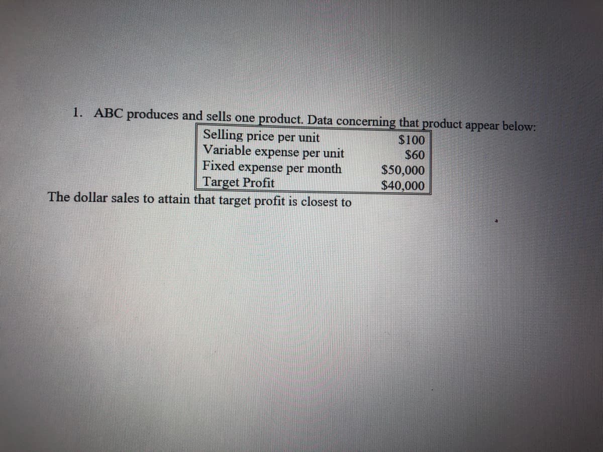 1. ABC produces and sells one product. Data concerning that product appear below:
Selling price per unit
Variable
$100
$60
expense per unit
Fixed expense per month
Target Profit
$50,000
$40,000
The dollar sales to attain that target profit is closest to
