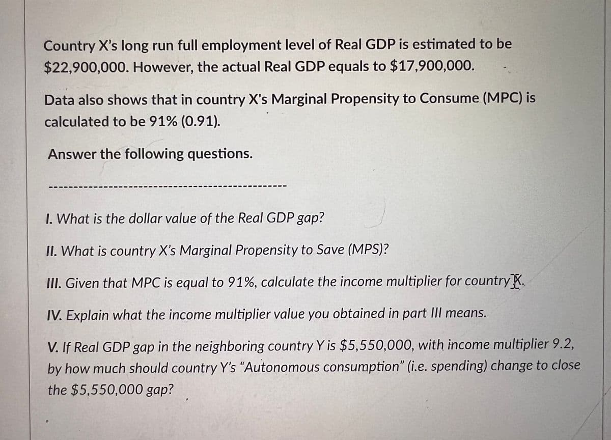 Country X's long run full employment level of Real GDP is estimated to be
$22,900,000. However, the actual Real GDP equals to $17,900,000.
Data also shows that in country X's Marginal Propensity to Consume (MPC) is
calculated to be 91% (0.91).
Answer the following questions.
I. What is the dollar value of the Real GDP gap?
II. What is country X's Marginal Propensity to Save (MPS)?
III. Given that MPC is equal to 91%, calculate the income multiplier for country.
IV. Explain what the income multiplier value you obtained in part III means.
V. If Real GDP gap in the neighboring country Y is $5,550,000, with income multiplier 9.2,
by how much should country Y's "Autonomous consumption" (i.e. spending) change to close
the $5,550,000 gap?