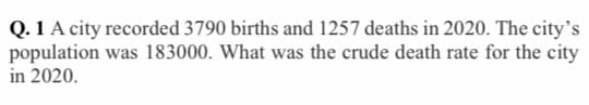 Q. 1 A city recorded 3790 births and 1257 deaths in 2020. The city's
population was 183000. What was the crude death rate for the city
in 2020.
