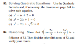 83. Solving Quadratic Equations Use the Quadratic
Formula and, if necessary, the theorem on page 344 to
solve each equation.
(a) x² + ix + 2 = 0
(b) x+ 2ix + 1 = 0
(e) x + 2ix + J3i = 0
84. Reasoning Show that
is a
cos
fifth root of 32. Then find the other fifth roots of 32, and
verify your results.
