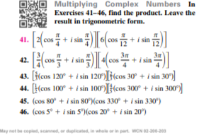 80 Multiplying Complex Numbers In
Exercises 41-46, find the product. Leave the
result in trigonometric form.
41.
+ i sin
(cos + i sin
42. (co
43. [(cos 120° + i sin 120)[j(cos 30° + i sin 30)
44. [(cos 100° + i sin 100')[#(cos 300° + i sin 300)]
+ i sin
i sin
45. (cos 80° + i sin 80)(cos 330° + i sin 330)
46. (cos 5° + i sin 5°)(cos 20° + i sin 20°)
May not be copied, scanned, or duplicated, in whole or in part. WCN 02-200-203
