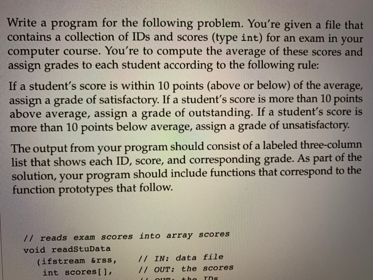 Write a program for the following problem. You're given a file that
contains a collection of IDs and scores (type int) for an exam in your
computer course. You're to compute the average of these scores and
assign grades to each student according to the following rule:
If a student's score is within 10 points (above or below) of the average,
assign a grade of satisfactory. If a student's score is more than 10 points
above average, assign a grade of outstanding. If a student's score is
more than 10 points below average, assign a grade of unsatisfactory.
The output from your program should consist of a labeled three-column
list that shows each ID, score, and corresponding grade. As part of the
solution, your program should include functions that correspond to the
function prototypes that follow.
7/ reads exam scores into array Scores
void readStuData
(ifstream &rss,
int scores[],
// IN: data file
// OUT: the scores
Oum, the TDs
