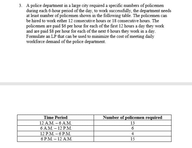 3. A police department in a large city required a specific numbers of policemen
during each 6-hour period of the day, to work successfully, the department needs
at least number of policemen shown in the following table. The policemen can
be hired to work either 12 consecutive hours or 18 consecutive hours. The
policemen are paid S6 per hour for each of the first 12 hours a day they work
and are paid $8 per hour for each of the next 6 hours they work in a day.
Formulate an LP that can be used to minimize the cost of meeting daily
workforce demand of the police department.
Time Period
12 A.M. – 6 AM.
6 AM. - 12 P.M.
12 P.M. – 6 P.M.
6 P.M. – 12 A.M.
Number of policemen required
13
4
15
