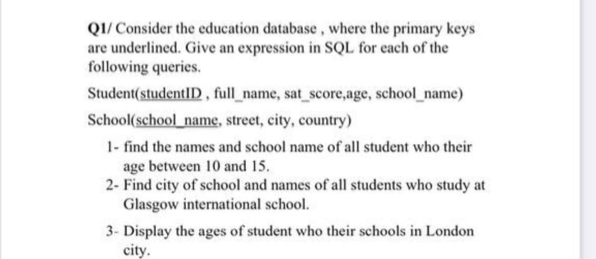 QI/ Consider the education database, where the primary keys
are underlined. Give an expression in SQL for each of the
following queries.
Student(studentID, full_name, sat_score,age, school_name)
School(school name, street, city, country)
1- find the names and school name of all student who their
age between 10 and 15.
2- Find city of school and names of all students who study at
Glasgow international school.
3- Display the ages of student who their schools in London
city.
