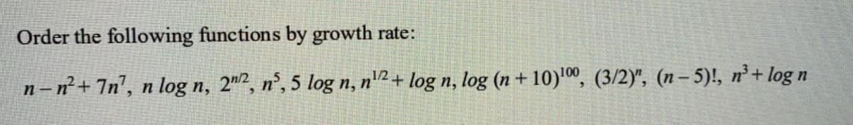 Order the following functions by growth rate:
n –n+ 7n', n log n, 2", n°, 5 log n, n'2 + log n, log (n+ 10)'", (3/2)", (n– 5)!, n²+ log n
