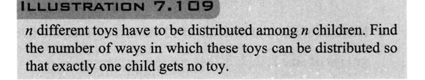 ILLUSTRATION
7.109
n different toys have to be distributed among n children. Find
the number of ways in which these toys can be distributed so
that exactly one child gets no toy.