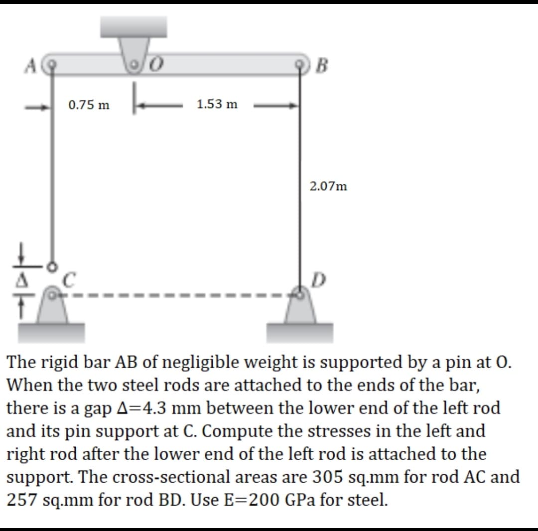 B
|
0.75 m
2.07m
The rigid bar AB of negligible weight is supported by a pin at 0.
When the two steel rods are attached to the ends of the bar,
there is a gap A=4.3 mm between the lower end of the left rod
and its pin support at C. Compute the stresses in the left and
right rod after the lower end of the left rod is attached to the
support. The cross-sectional areas are 305 sq.mm for rod AC and
257 sq.mm for rod BD. Use E=200 GPa for steel.
AQ
1.53 m