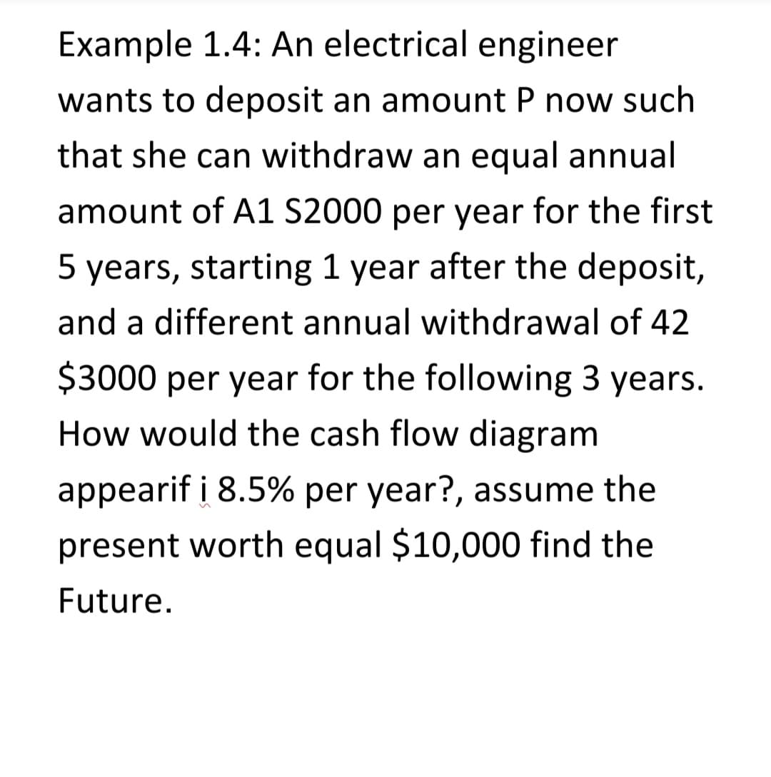Example 1.4: An electrical engineer
wants to deposit an amount P now such
that she can withdraw an equal annual
amount of A1 S2000 per year for the first
5 years, starting 1 year after the deposit,
and a different annual withdrawal of 42
$3000 per year for the following 3 years.
How would the cash flow diagram
appearif i 8.5% per year?, assume the
present worth equal $10,000 find the
Future.
