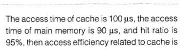 The access time of cache is 100 us, the access
time of main memory is 90 us, and hit ratio is
95%, then access efficiency related to cache is
