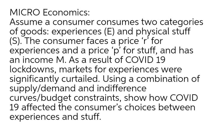 MICRO Economics:
Assume a consumer consumes two categories
of goods: experiences (E) and physical stuff
(S). The consumer faces a price 'r' for
experiences and a price 'p' for stuff, and has
an income M. As a result of COVID 19
lockdowns, markets for experiences were
significantly curtailed. Using a combination of
supply/demand and indifference
curves/budget constraints, show how COVID
19 affected the consumer's choices between
experiences and stuff.
