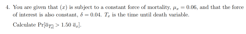 4. You are given that (x) is subject to a constant force of mortality, µz = 0.06, and that the force
of interest is also constant, 8 = 0.04. T, is the time until death variable.
Calculate Pr[āT > 1.50 āz].

