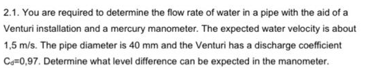 2.1. You are required to determine the flow rate of water in a pipe with the aid of a
Venturi installation and a mercury manometer. The expected water velocity is about
1,5 m/s. The pipe diameter is 40 mm and the Venturi has a discharge coefficient
Ca=0,97. Determine what level difference can be expected in the manometer.