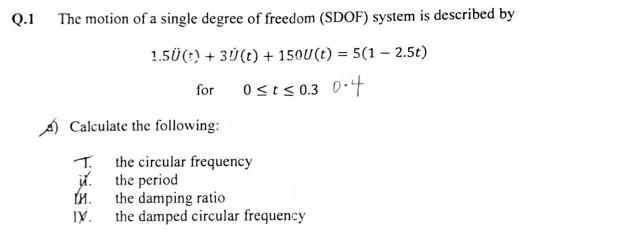 Q.1
The motion of a single degree of freedom (SDOF) system is described by
1.5Ü (t) + 30 (t) + 150U (t) = 5(1-2.5t)
for
0≤t≤0.3 0.4
Calculate the following:
T.
и.
IV.
the circular frequency
the period
the damping ratio
the damped circular frequency